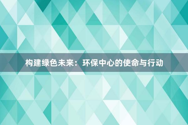 构建绿色未来：环保中心的使命与行动